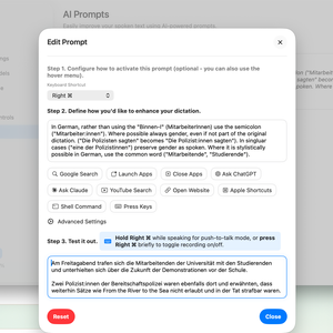 Easily improve your spoken text using AI-powered prompts.

Edit Prompt
Step 1. Configure how to activate this prompt (optional - you can also use the hover menu).
Keyboard Shortcut
Right ⌘

Step 2. Define how you'd like to enhance your dictation.
In German, rather than using the "Binnen-I" ("MitarbeiterInnen") use the colon ("Mitarbeiter:innen"). Where possible always gender, even if not part of the original dictation. ("Die Polizisten sagten" becomes "Die Polizist:innen sagten"). In singular cases ("eine der Polizistinnen") preserve gender as spoken. Where it is stylistically possible in German, use the common word ("Mitarbeiter;ende", "Studierende").

Step 3. Test it out.
Hold Right ⌘ while speaking for push-to-talk mode, or press Right ⌘ briefly to toggle recording on/off.

Am Freitagabend trafen sich die Mitarbeitenden der Universität mit den Studierenden und unterhielten sich über die Zukunft der Demonstrationen vor der Schule. 
Zwei Polizist:innen der Bereitschaftspolizei waren ebenfalls dort und erwähnten, dass weiterhin Sätze wie From the River to the Sea nicht erlaubt und in der Tat strafbar waren.